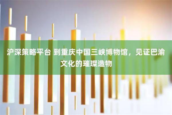 沪深策略平台 到重庆中国三峡博物馆，见证巴渝文化的璀璨造物