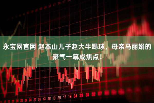 永宝网官网 赵本山儿子赵大牛踢球，母亲马丽娟的豪气一幕成焦点！