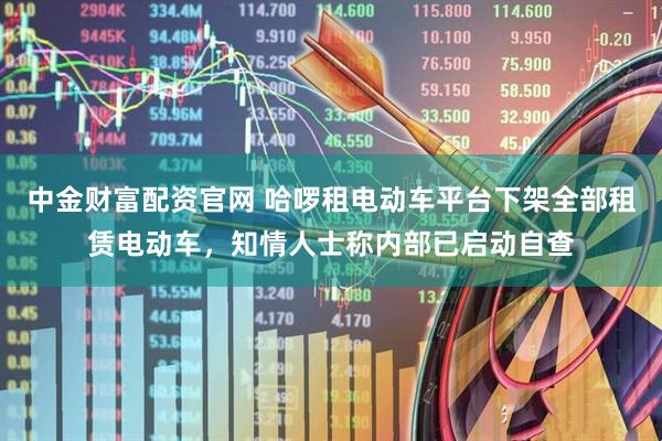 中金财富配资官网 哈啰租电动车平台下架全部租赁电动车，知情人士称内部已启动自查