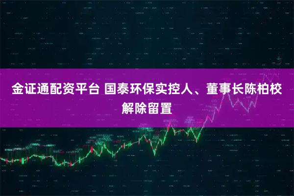 金证通配资平台 国泰环保实控人、董事长陈柏校解除留置