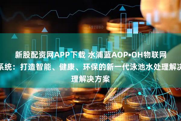 新股配资网APP下载 水浦蓝AOP•OH物联网消毒系统：打造智能、健康、环保的新一代泳池水处理解决方案