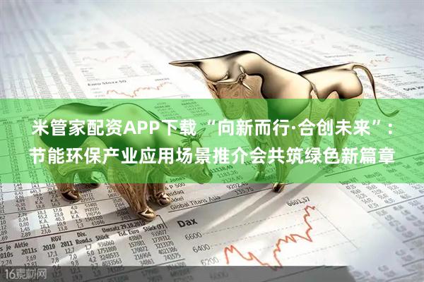 米管家配资APP下载 “向新而行·合创未来”：节能环保产业应用场景推介会共筑绿色新篇章