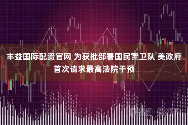 丰益国际配资官网 为获批部署国民警卫队 美政府首次请求最高法院干预