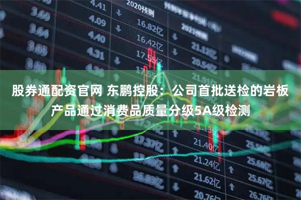 股券通配资官网 东鹏控股：公司首批送检的岩板产品通过消费品质量分级5A级检测