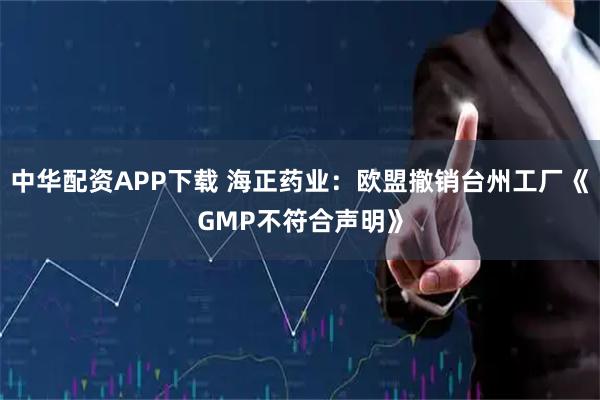 中华配资APP下载 海正药业：欧盟撤销台州工厂《GMP不符合声明》