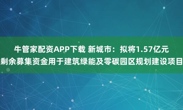 牛管家配资APP下载 新城市：拟将1.57亿元剩余募集资金用于建筑绿能及零碳园区规划建设项目