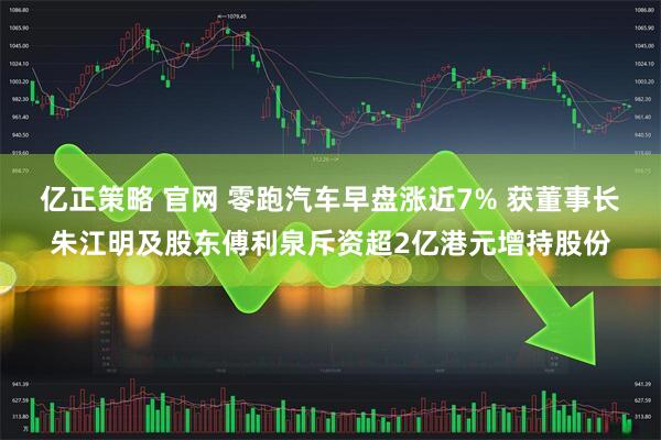 亿正策略 官网 零跑汽车早盘涨近7% 获董事长朱江明及股东傅利泉斥资超2亿港元增持股份