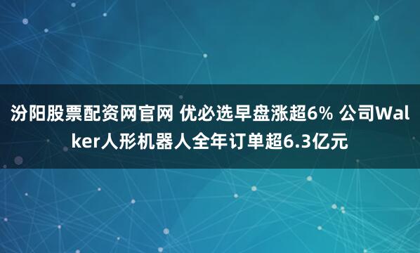 汾阳股票配资网官网 优必选早盘涨超6% 公司Walker人形机器人全年订单超6.3亿元