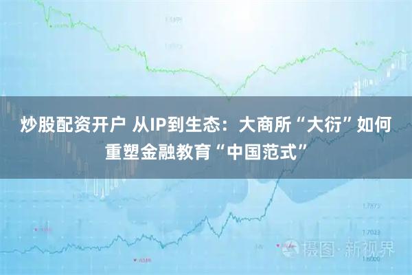 炒股配资开户 从IP到生态：大商所“大衍”如何重塑金融教育“中国范式”