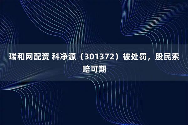 瑞和网配资 科净源（301372）被处罚，股民索赔可期