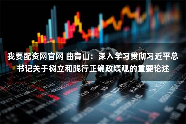 我要配资网官网 曲青山：深入学习贯彻习近平总书记关于树立和践行正确政绩观的重要论述