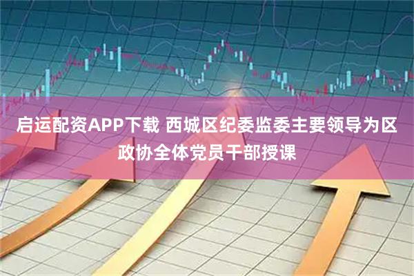 启运配资APP下载 西城区纪委监委主要领导为区政协全体党员干部授课