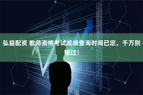 弘益配资 教师资格考试成绩查询时间已定，千万别错过！