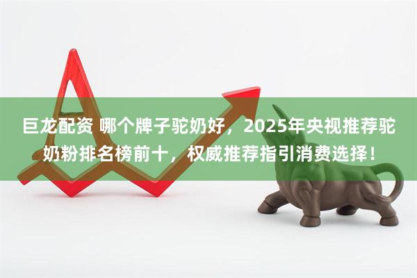 巨龙配资 哪个牌子驼奶好，2025年央视推荐驼奶粉排名榜前十，权威推荐指引消费选择！