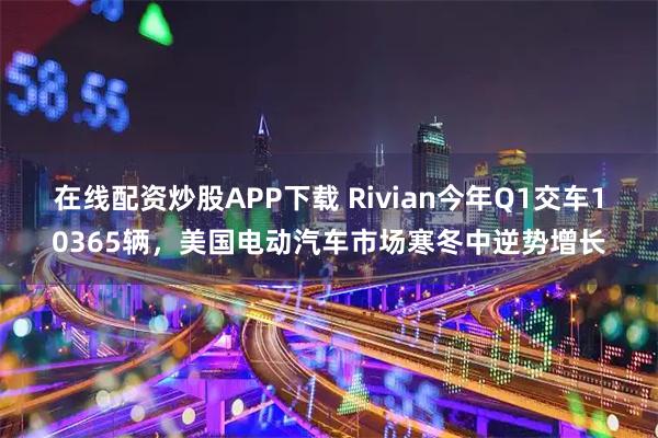 在线配资炒股APP下载 Rivian今年Q1交车10365辆，美国电动汽车市场寒冬中逆势增长