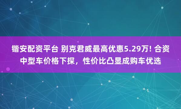 锴安配资平台 别克君威最高优惠5.29万! 合资中型车价格下探，性价比凸显成购车优选