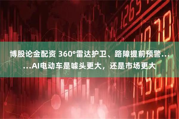 博股论金配资 360°雷达护卫、路障提前预警……AI电动车是噱头更大，还是市场更大