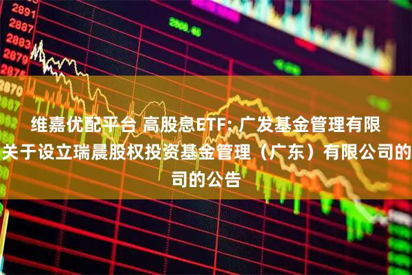 维嘉优配平台 高股息ETF: 广发基金管理有限公司关于设立瑞晨股权投资基金管理（广东）有限公司的公告