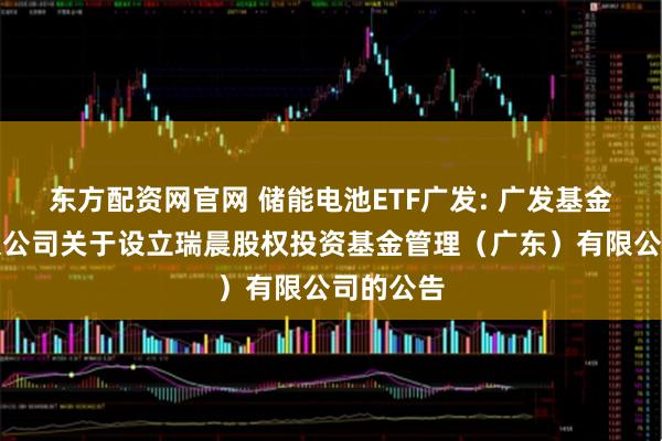 东方配资网官网 储能电池ETF广发: 广发基金管理有限公司关于设立瑞晨股权投资基金管理（广东）有限公司的公告