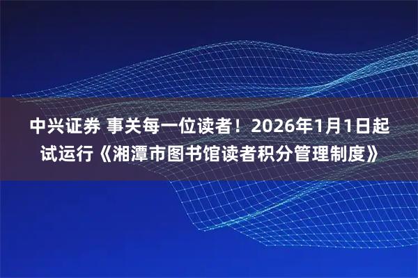 中兴证券 事关每一位读者!2026年1月1日起试运行《湘潭市图书馆读者积分管理制度》