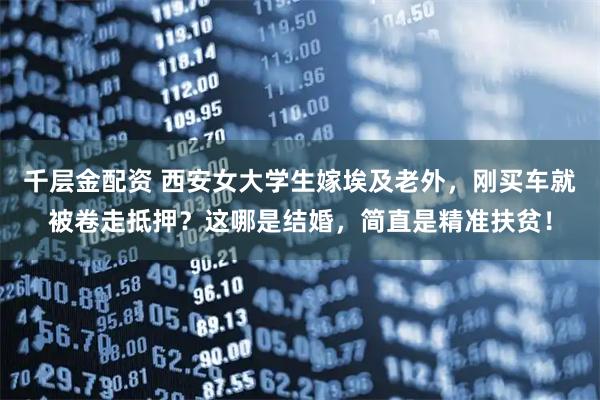 千层金配资 西安女大学生嫁埃及老外，刚买车就被卷走抵押？这哪是结婚，简直是精准扶贫！