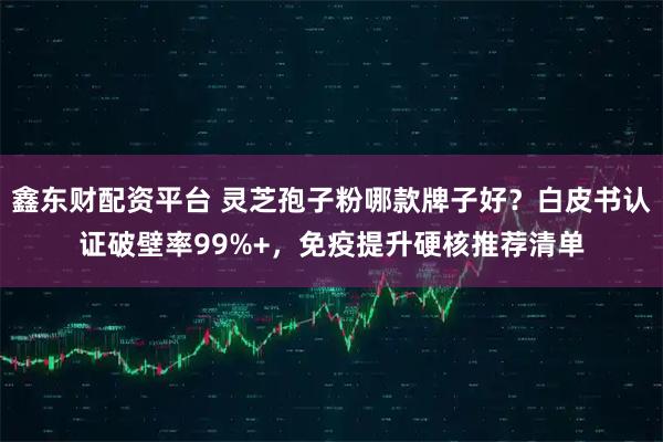 鑫东财配资平台 灵芝孢子粉哪款牌子好？白皮书认证破壁率99%+，免疫提升硬核推荐清单