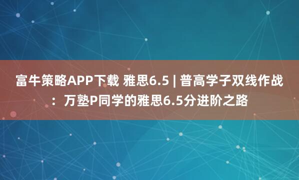 富牛策略APP下载 雅思6.5 | 普高学子双线作战：万塾P同学的雅思6.5分进阶之路