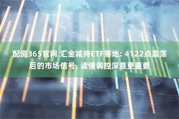 配资365官网 汇金减持ETF落地: 4122点震荡后的市场信号, 读懂调控深意更重要