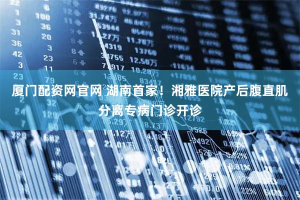 厦门配资网官网 湖南首家！湘雅医院产后腹直肌分离专病门诊开诊
