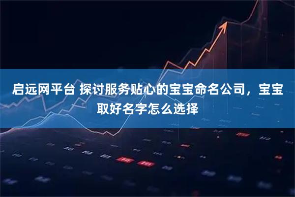 启远网平台 探讨服务贴心的宝宝命名公司，宝宝取好名字怎么选择