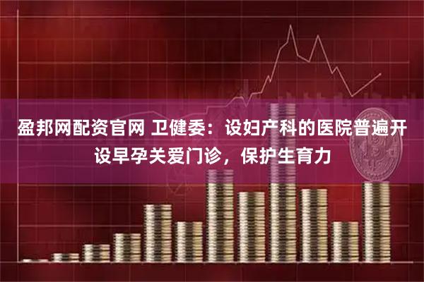 盈邦网配资官网 卫健委：设妇产科的医院普遍开设早孕关爱门诊，保护生育力