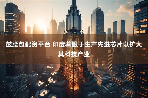 鼓腰包配资平台 印度着眼于生产先进芯片以扩大其科技产业
