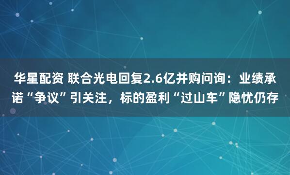 华星配资 联合光电回复2.6亿并购问询：业绩承诺“争议”引关注，标的盈利“过山车”隐忧仍存