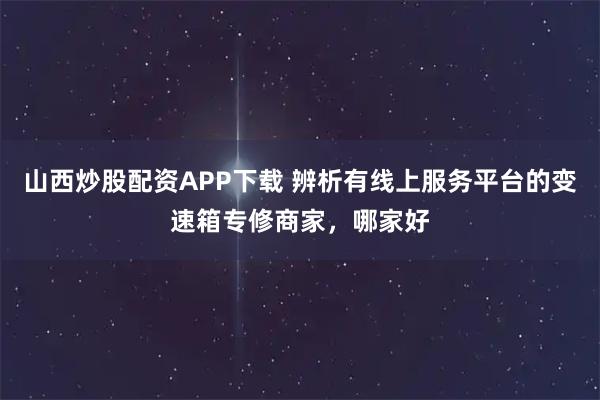 山西炒股配资APP下载 辨析有线上服务平台的变速箱专修商家,哪家好