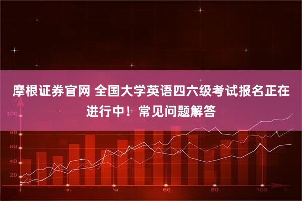 摩根证券官网 全国大学英语四六级考试报名正在进行中！常见问题解答