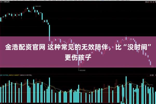 金浩配资官网 这种常见的无效陪伴,比“没时间”更伤孩子
