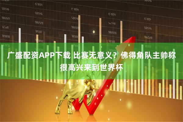 广盛配资APP下载 比赛无意义?佛得角队主帅称很高兴来到世界杯